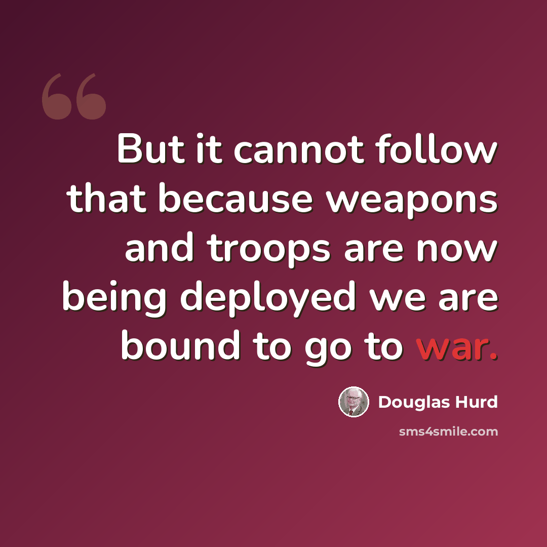 “But it cannot follow that because weapons and troops are now being deployed we are bound to go to war.” quote by Douglas Hurd