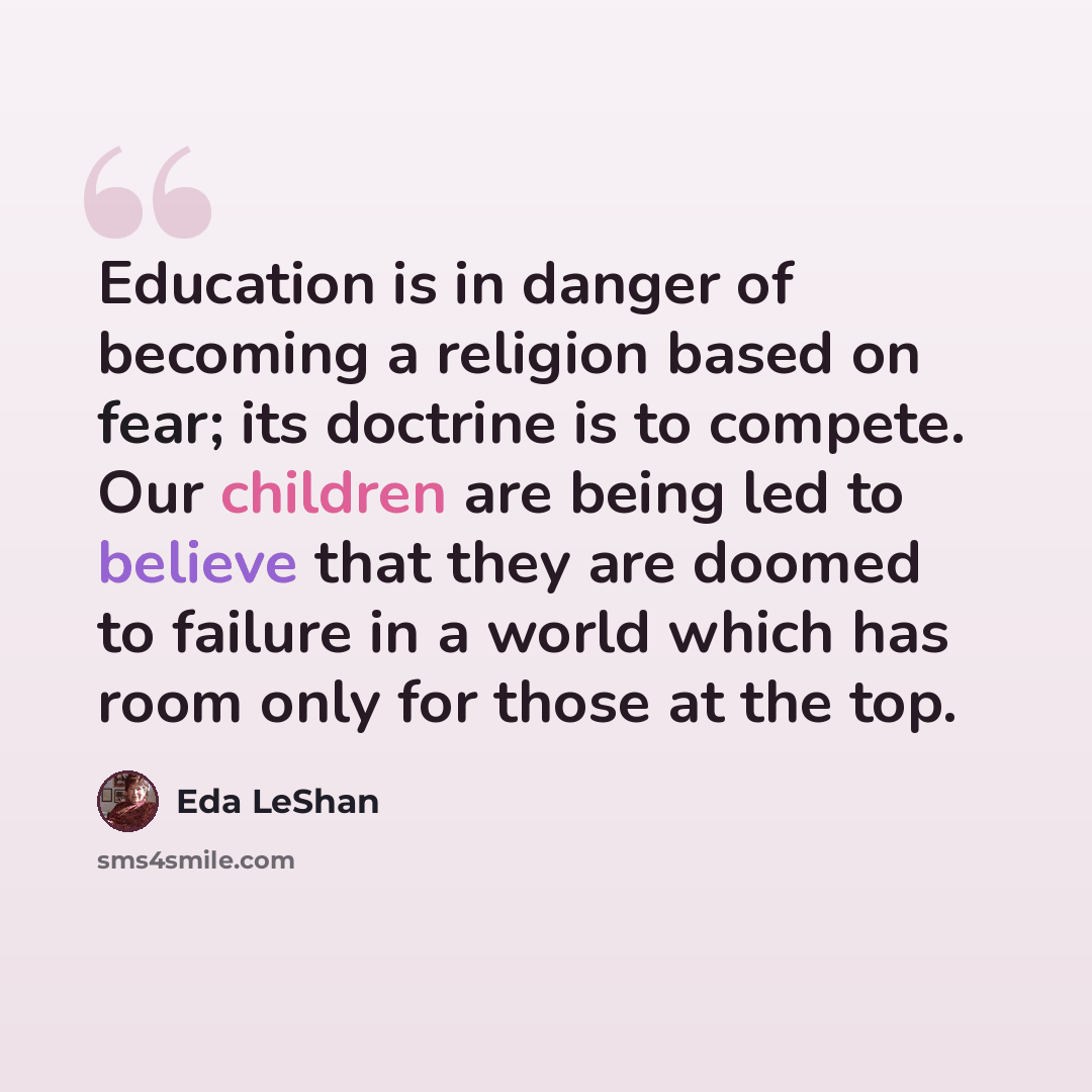“Education is in danger of becoming a religion based on fear; its doctrine is to compete. Our children are being led to believe that they are doomed to failure in a world which has room only for those at the top.” quote by Eda LeShan
