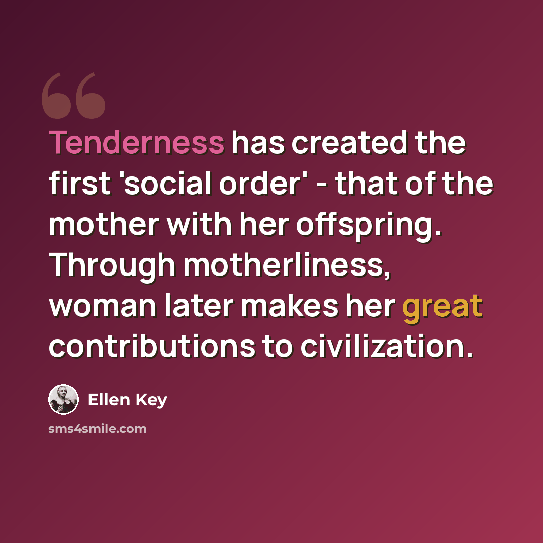 “Tenderness has created the first 'social order' - that of the mother with her offspring. Through motherliness, woman later makes her great contributions to civilization.” quote by Ellen Key