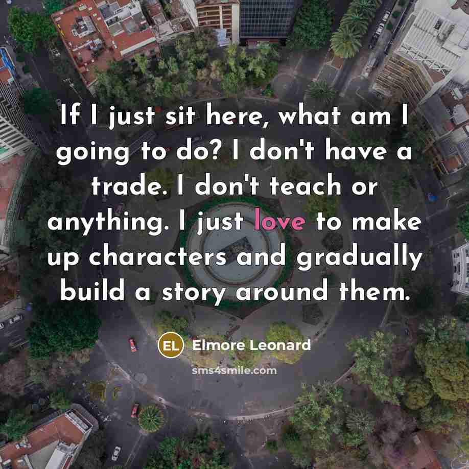 “If I just sit here, what am I going to do? I don't have a trade. I don't teach or anything. I just love to make up characters and gradually build a story around them.” quote by Elmore Leonard