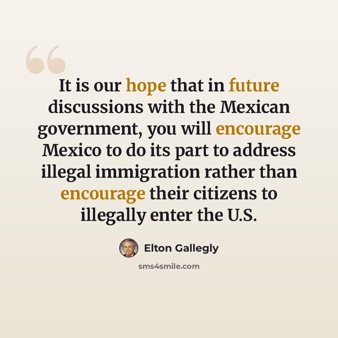 “It is our hope that in future discussions with the Mexican government, you will encourage Mexico to do its part to address illegal immigration rather than encourage their citizens to illegally enter the U.S.” quote by Elton Gallegly