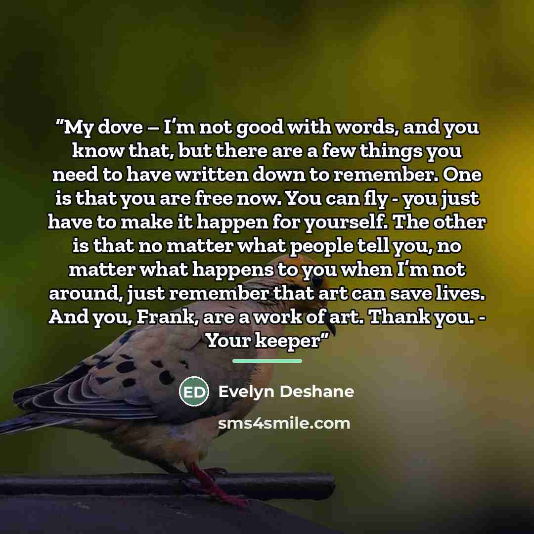 “My dove – I’m not good with words, and you know that, but there are a few things you need to have written down to remember. One is that you are free now. You can fly - you just have to make it happen for yourself. The other is that no matter what people tell you, no matter what happens to you when…” quote by Evelyn Deshane