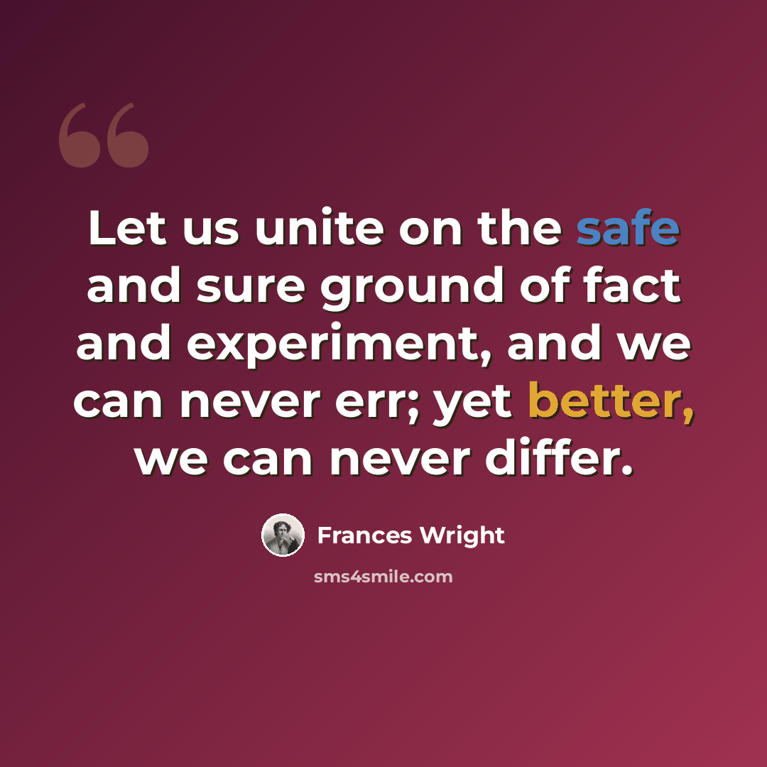 “Let us unite on the safe and sure ground of fact and experiment, and we can never err; yet better, we can never differ.” quote by Frances Wright