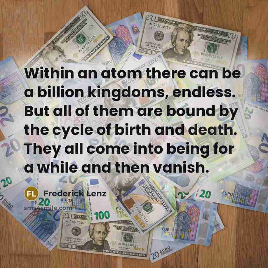 “Within an atom there can be a billion kingdoms, endless. But all of them are bound by the cycle of birth and death. They all come into being for a while and then vanish.” quote by Frederick Lenz