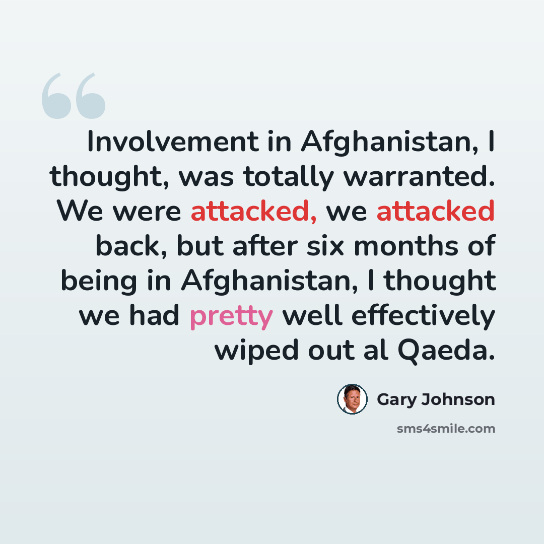 “Involvement in Afghanistan, I thought, was totally warranted. We were attacked, we attacked back, but after six months of being in Afghanistan, I thought we had pretty well effectively wiped out al Qaeda.” quote by Gary Johnson