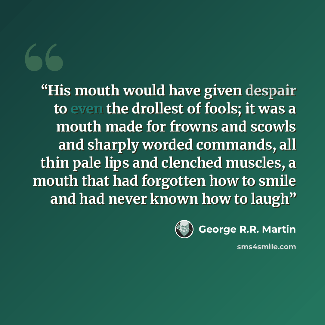 “His mouth would have given despair to even the drollest of fools; it was a mouth made for frowns and scowls and sharply worded commands, all thin pale lips and clenched muscles, a mouth that had forgotten how to smile and had never known how to laugh” quote by George R.R. Martin