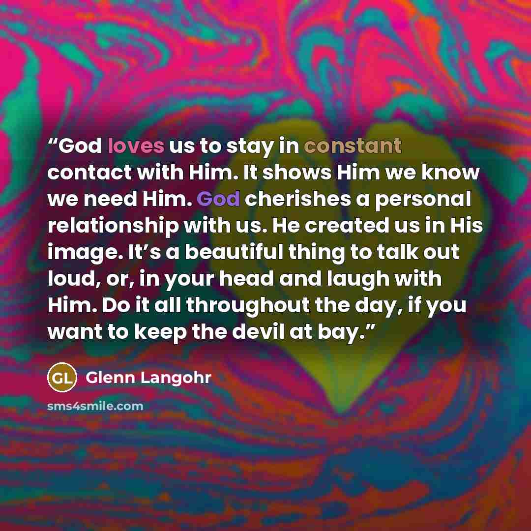 “God loves us to stay in constant contact with Him. It shows Him we know we need Him. God cherishes a personal relationship with us. He created us in His image. It’s a beautiful thing to talk out loud, or, in your head and laugh with Him. Do it all throughout the day, if you want to keep the devil…” quote by Glenn Langohr