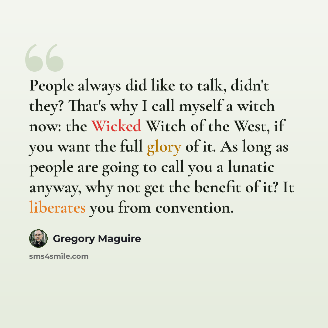 “People always did like to talk, didn't they? That's why I call myself a witch now: the Wicked Witch of the West, if you want the full glory of it. As long as people are going to call you a lunatic anyway, why not get the benefit of it? It liberates you from convention.” quote by Gregory Maguire