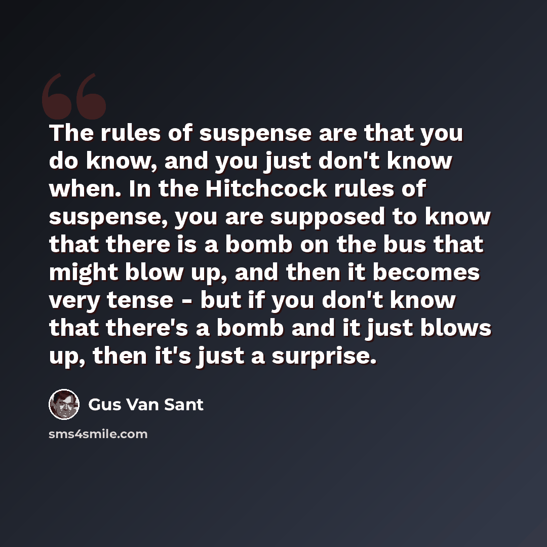 “The rules of suspense are that you do know, and you just don't know when. In the Hitchcock rules of suspense, you are supposed to know that there is a bomb on the bus that might blow up, and then it becomes very tense - but if you don't know that there's a bomb and it just blows up, then it's just…” quote by Gus Van Sant