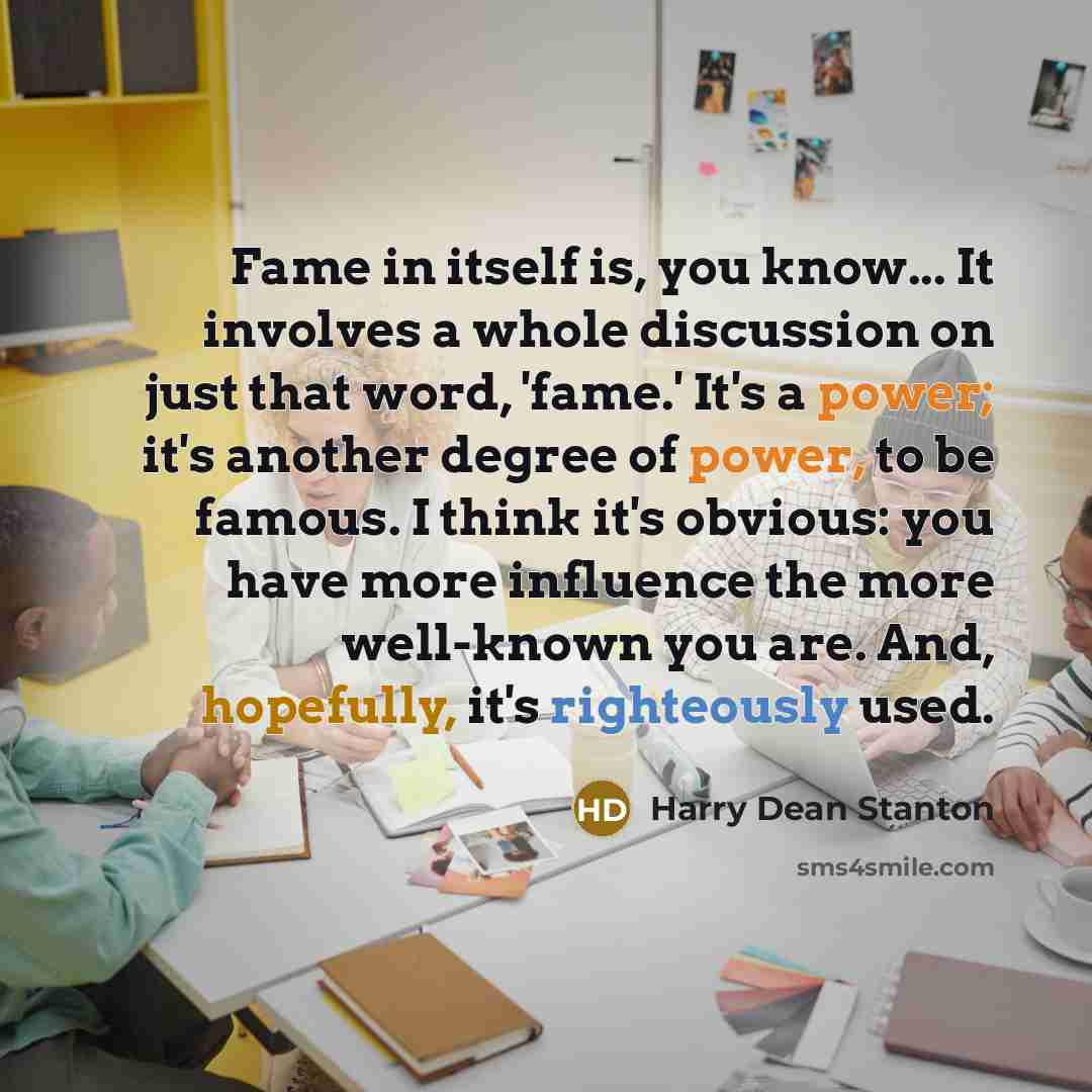 “Fame in itself is, you know... It involves a whole discussion on just that word, 'fame.' It's a power; it's another degree of power, to be famous. I think it's obvious: you have more influence the more well-known you are. And, hopefully, it's righteously used.” quote by Harry Dean Stanton