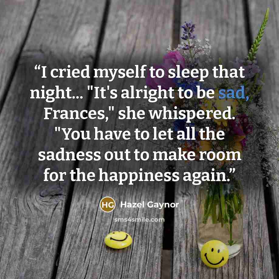 “I cried myself to sleep that night... "It's alright to be sad, Frances," she whispered. "You have to let all the sadness out to make room for the happiness again.” quote by Hazel Gaynor