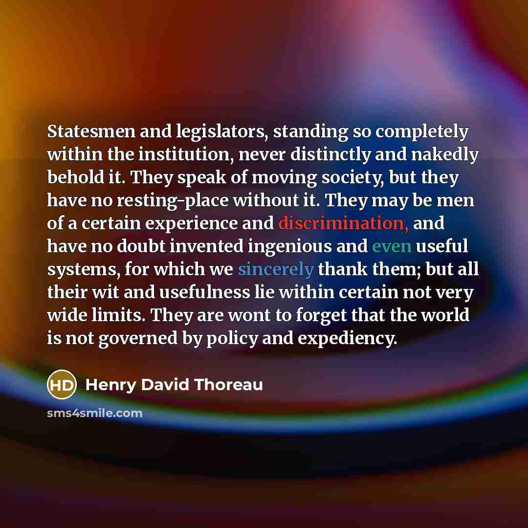 “Statesmen and legislators, standing so completely within the institution, never distinctly and nakedly behold it. They speak of moving society, but they have no resting-place without it. They may be men of a certain experience and discrimination, and have no doubt invented ingenious and even…” quote by Henry David Thoreau