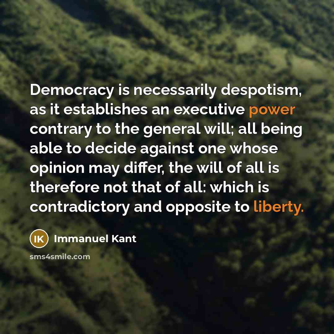 “Democracy is necessarily despotism, as it establishes an executive power contrary to the general will; all being able to decide against one whose opinion may differ, the will of all is therefore not that of all: which is contradictory and opposite to liberty.” quote by Immanuel Kant