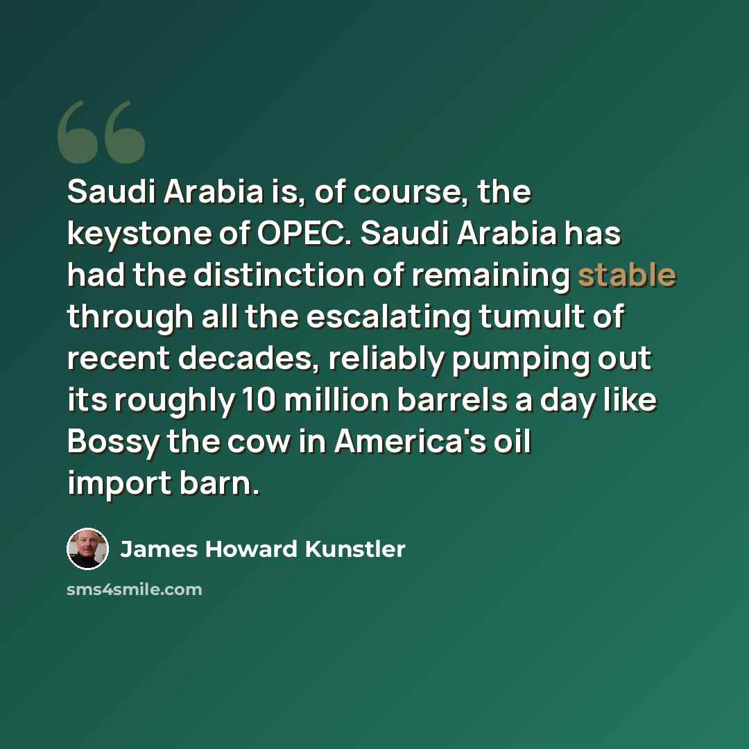 “Saudi Arabia is, of course, the keystone of OPEC. Saudi Arabia has had the distinction of remaining stable through all the escalating tumult of recent decades, reliably pumping out its roughly 10 million barrels a day like Bossy the cow in America's oil import barn.” quote by James Howard Kunstler