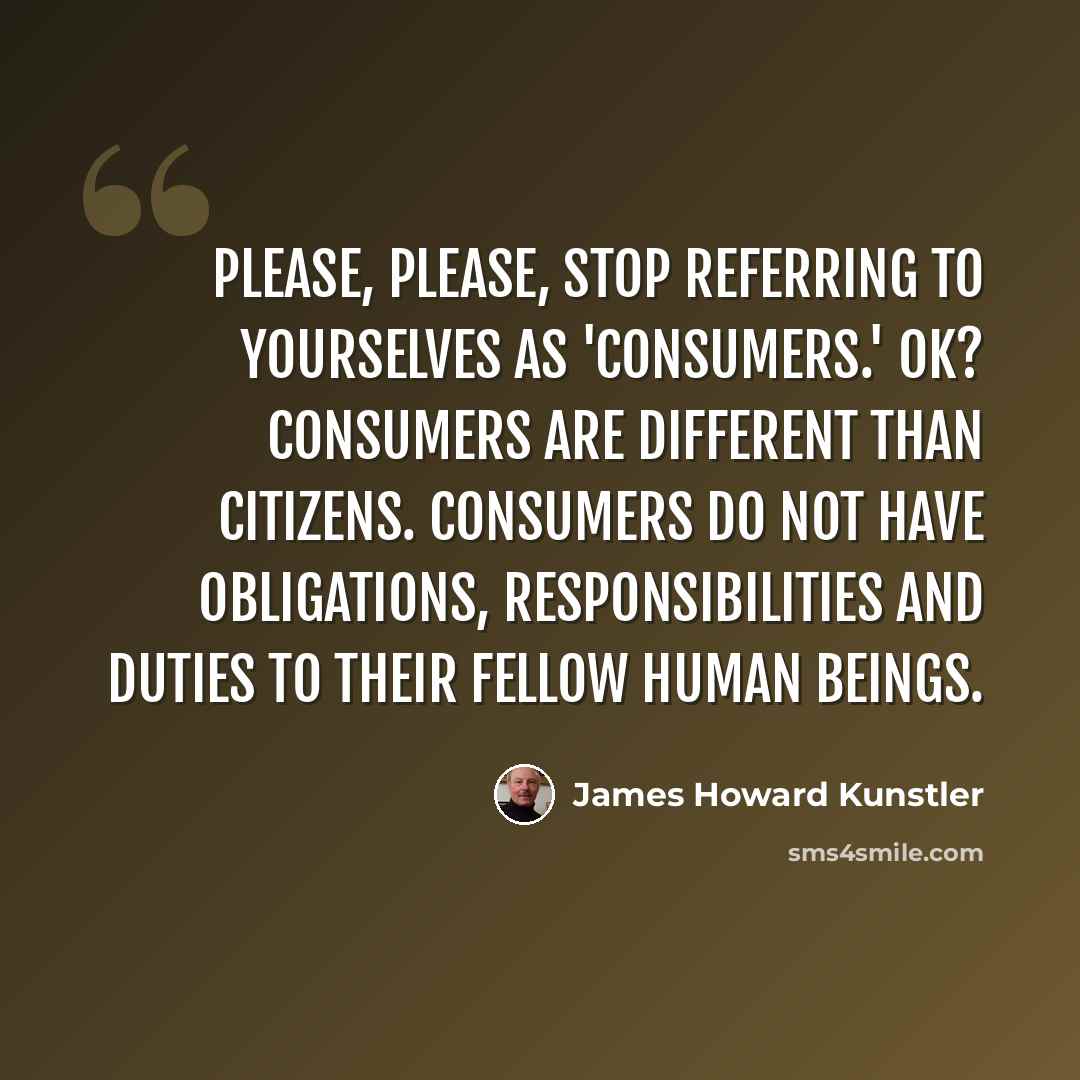 “Please, please, stop referring to yourselves as 'consumers.' OK? Consumers are different than citizens. Consumers do not have obligations, responsibilities and duties to their fellow human beings.” quote by James Howard Kunstler