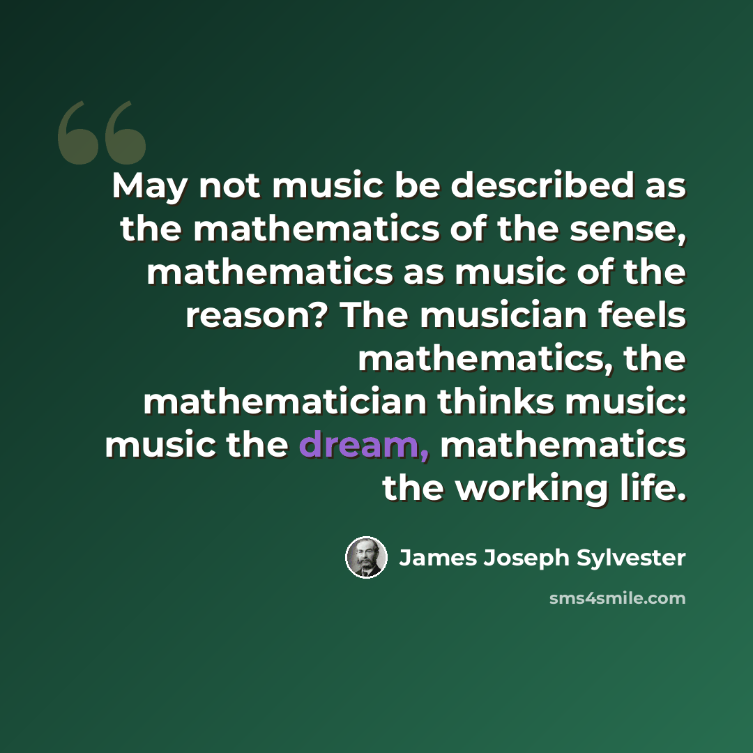 “May not music be described as the mathematics of the sense, mathematics as music of the reason? The musician feels mathematics, the mathematician thinks music: music the dream, mathematics the working life.” quote by James Joseph Sylvester