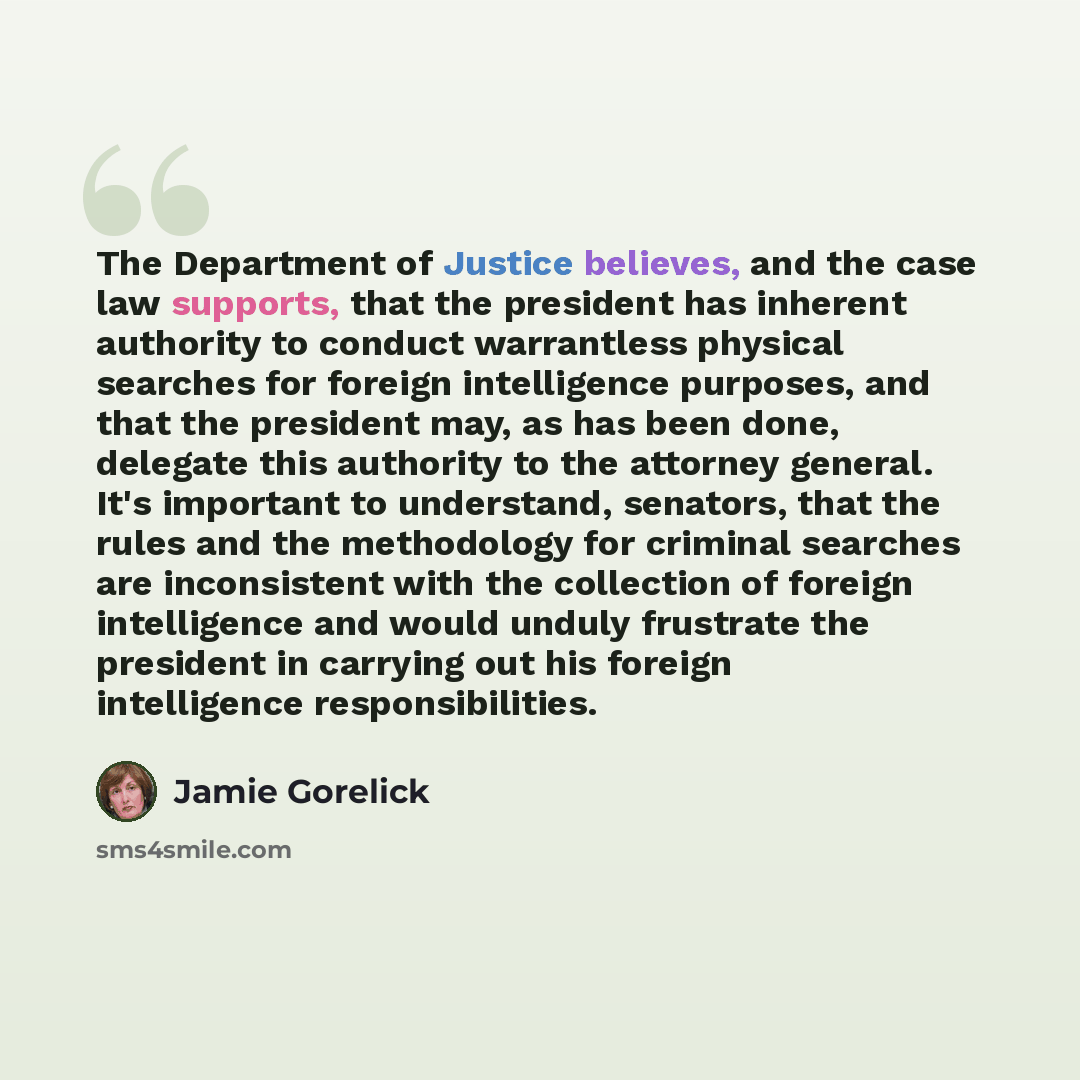 “The Department of Justice believes, and the case law supports, that the president has inherent authority to conduct warrantless physical searches for foreign intelligence purposes, and that the president may, as has been done, delegate this authority to the attorney general. It's important to…” quote by Jamie Gorelick