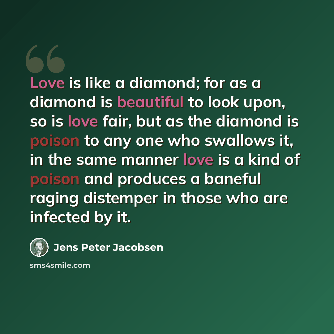 “Love is like a diamond; for as a diamond is beautiful to look upon, so is love fair, but as the diamond is poison to any one who swallows it, in the same manner love is a kind of poison and produces a baneful raging distemper in those who are infected by it.” quote by Jens Peter Jacobsen