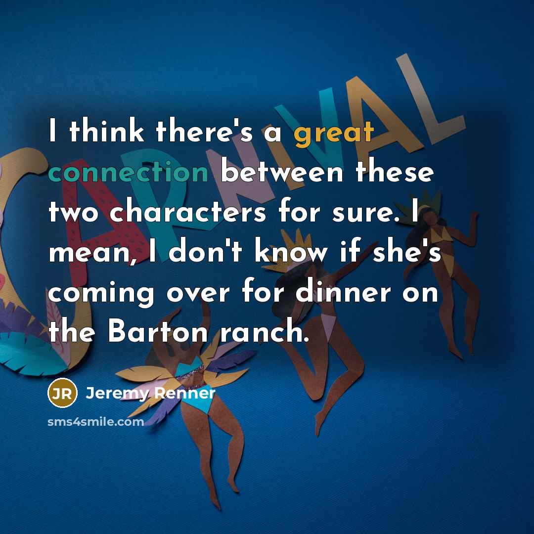 “I think there's a great connection between these two characters for sure. I mean, I don't know if she's coming over for dinner on the Barton ranch.” quote by Jeremy Renner