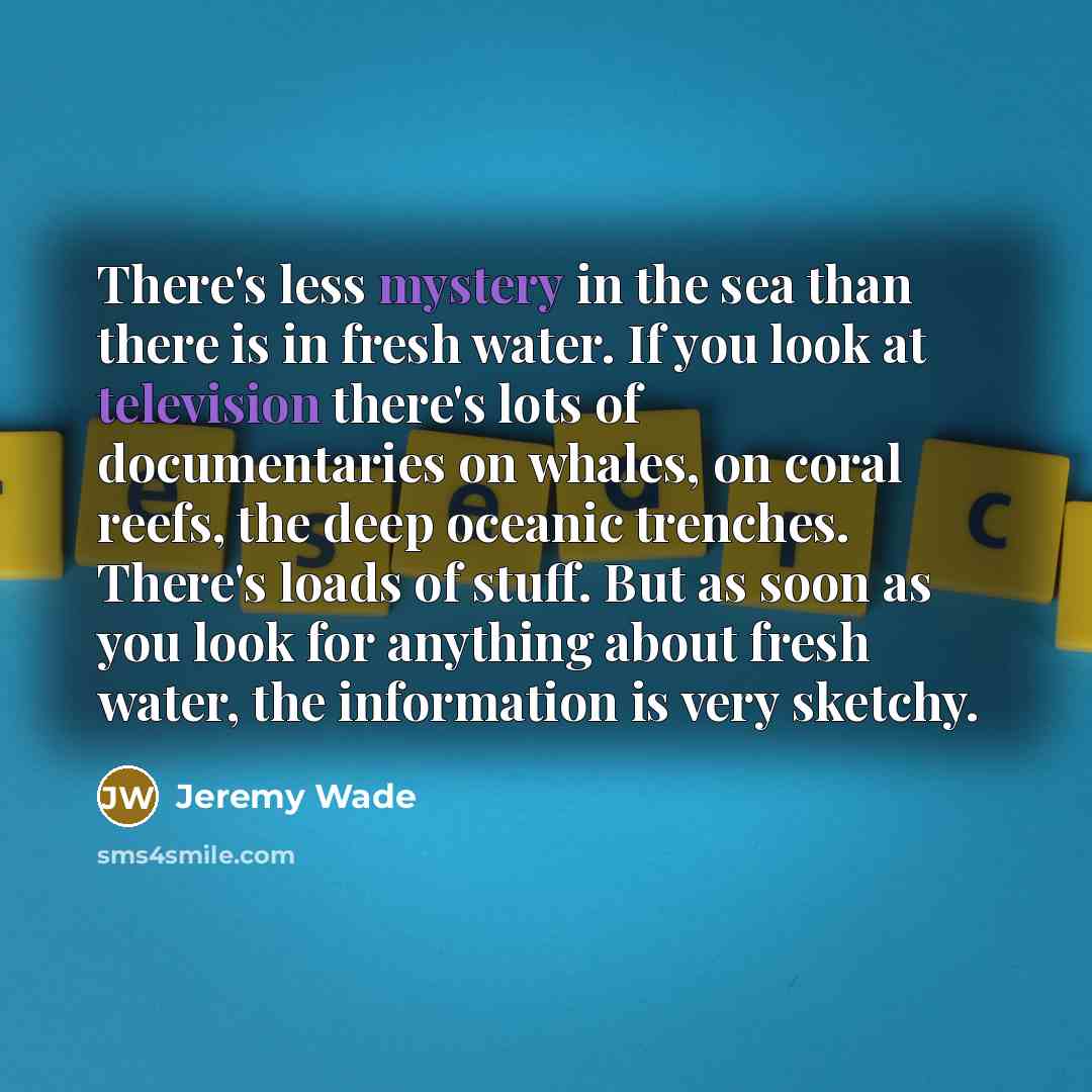 “There's less mystery in the sea than there is in fresh water. If you look at television there's lots of documentaries on whales, on coral reefs, the deep oceanic trenches. There's loads of stuff. But as soon as you look for anything about fresh water, the information is very sketchy.” quote by Jeremy Wade