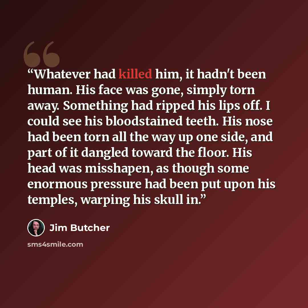 “Whatever had killed him, it hadn't been human. His face was gone, simply torn away. Something had ripped his lips off. I could see his bloodstained teeth. His nose had been torn all the way up one side, and part of it dangled toward the floor. His head was misshapen, as though some enormous…” quote by Jim Butcher
