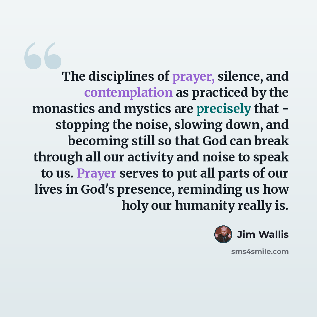 “The disciplines of prayer, silence, and contemplation as practiced by the monastics and mystics are precisely that - stopping the noise, slowing down, and becoming still so that God can break through all our activity and noise to speak to us. Prayer serves to put all parts of our lives in God's…” quote by Jim Wallis
