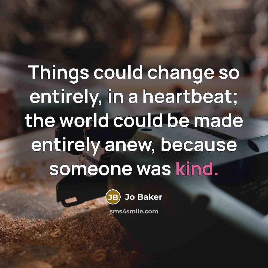 “Things could change so entirely, in a heartbeat; the world could be made entirely anew, because someone was kind.” quote by Jo Baker