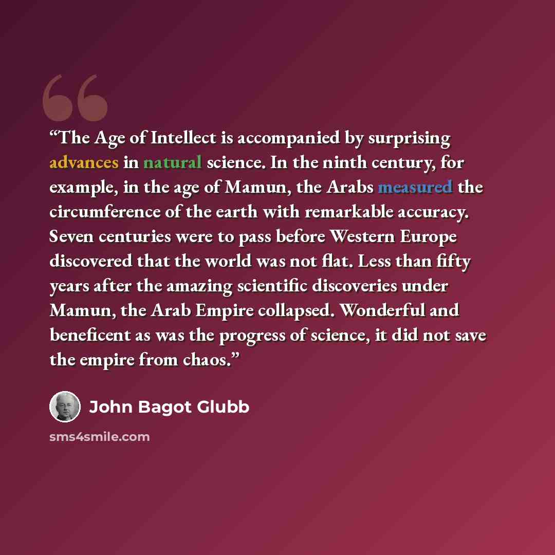 “The Age of Intellect is accompanied by surprising advances in natural science. In the ninth century, for example, in the age of Mamun, the Arabs measured the circumference of the earth with remarkable accuracy. Seven centuries were to pass before Western Europe discovered that the world was not…” quote by John Bagot Glubb