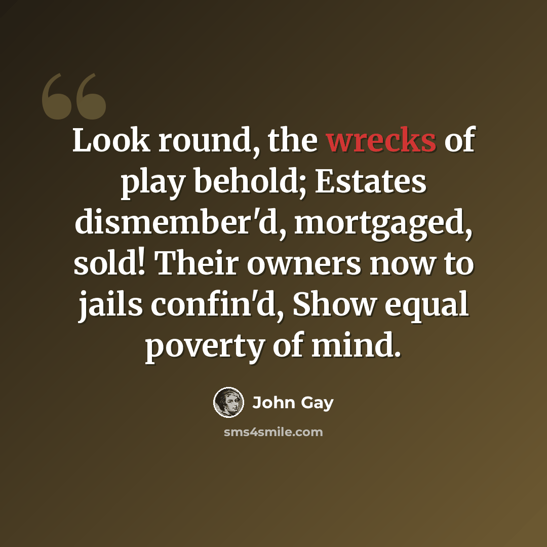“Look round, the wrecks of play behold; Estates dismember'd, mortgaged, sold! Their owners now to jails confin'd, Show equal poverty of mind.” quote by John Gay