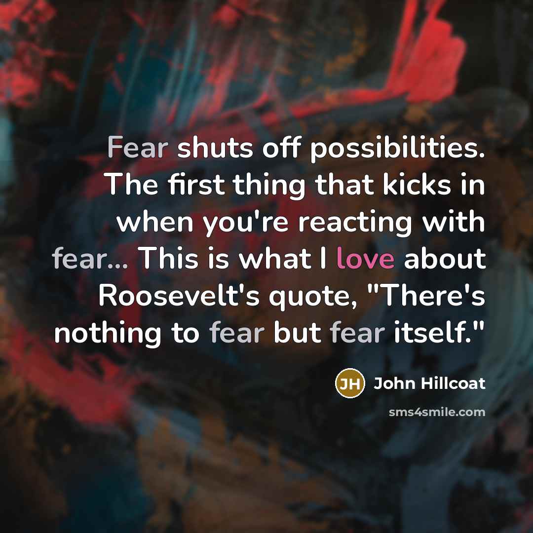 “Fear shuts off possibilities. The first thing that kicks in when you're reacting with fear... This is what I love about Roosevelt's quote, "There's nothing to fear but fear itself."” quote by John Hillcoat