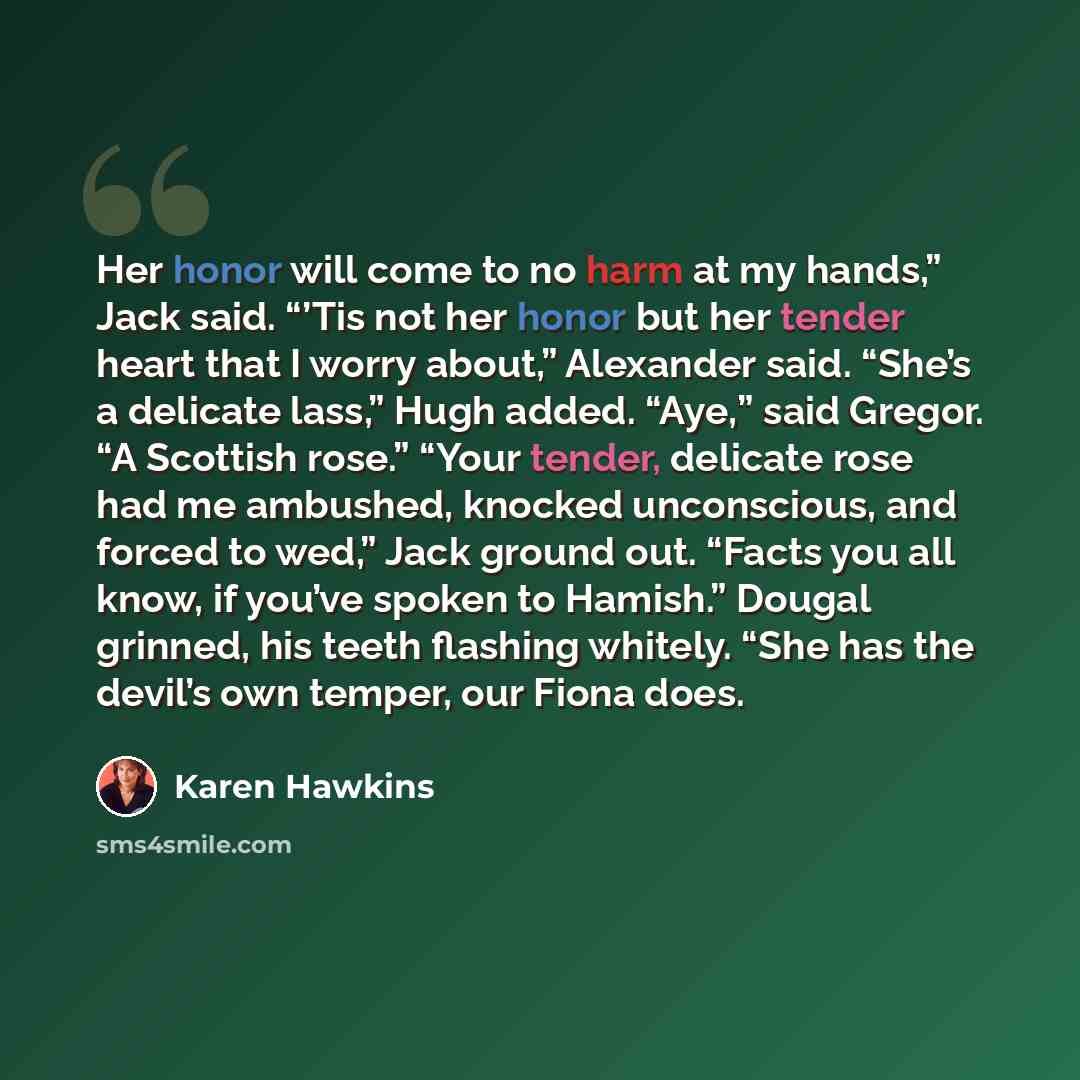 “Her honor will come to no harm at my hands,” Jack said. “’Tis not her honor but her tender heart that I worry about,” Alexander said. “She’s a delicate lass,” Hugh added. “Aye,” said Gregor. “A Scottish rose.” “Your tender, delicate rose had me ambushed, knocked unconscious, and forced to wed,”…” quote by Karen Hawkins