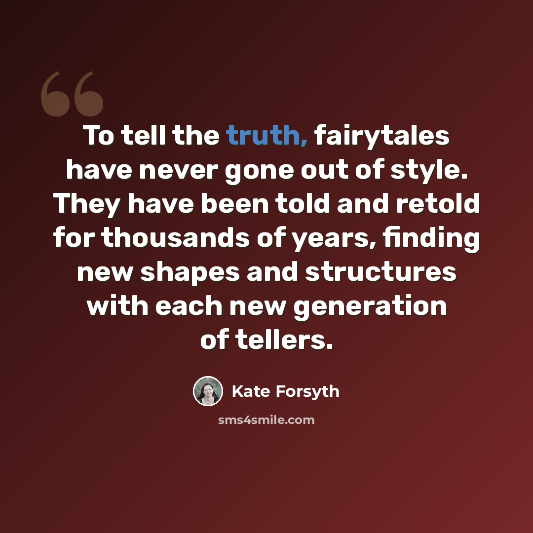 “To tell the truth, fairytales have never gone out of style. They have been told and retold for thousands of years, finding new shapes and structures with each new generation of tellers.” quote by Kate Forsyth