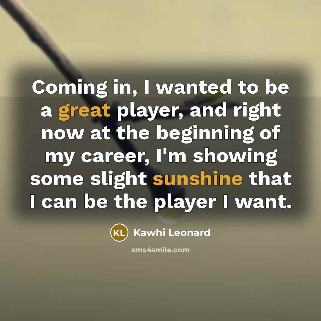“Coming in, I wanted to be a great player, and right now at the beginning of my career, I'm showing some slight sunshine that I can be the player I want.” quote by Kawhi Leonard