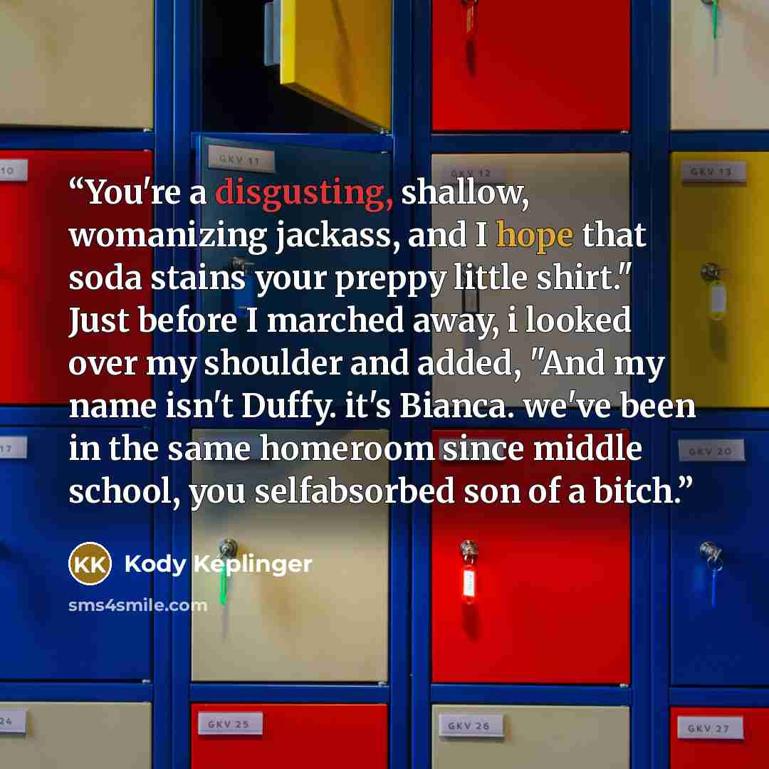 “You're a disgusting, shallow, womanizing jackass, and I hope that soda stains your preppy little shirt." Just before I marched away, i looked over my shoulder and added, "And my name isn't Duffy. it's Bianca. we've been in the same homeroom since middle school, you selfabsorbed son of a bitch.” quote by Kody Keplinger