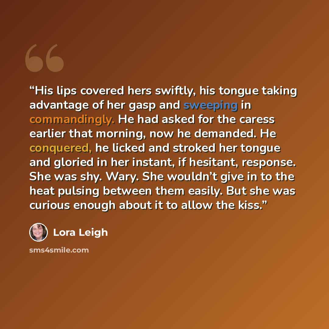 “His lips covered hers swiftly, his tongue taking advantage of her gasp and sweeping in commandingly. He had asked for the caress earlier that morning, now he demanded. He conquered, he licked and stroked her tongue and gloried in her instant, if hesitant, response. She was shy. Wary. She wouldn’t…” quote by Lora Leigh