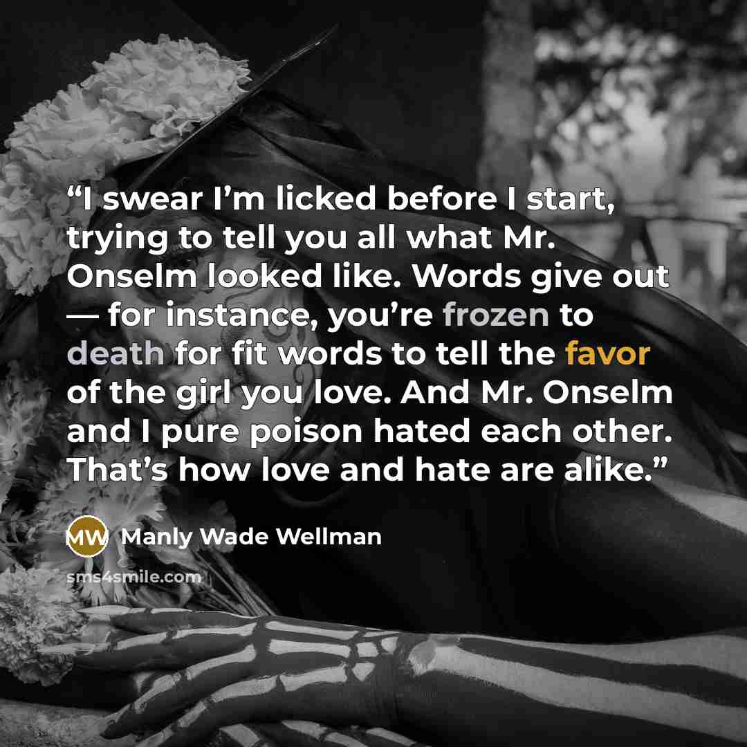 “I swear I’m licked before I start, trying to tell you all what Mr. Onselm looked like. Words give out — for instance, you’re frozen to death for fit words to tell the favor of the girl you love. And Mr. Onselm and I pure poison hated each other. That’s how love and hate are alike.” quote by Manly Wade Wellman