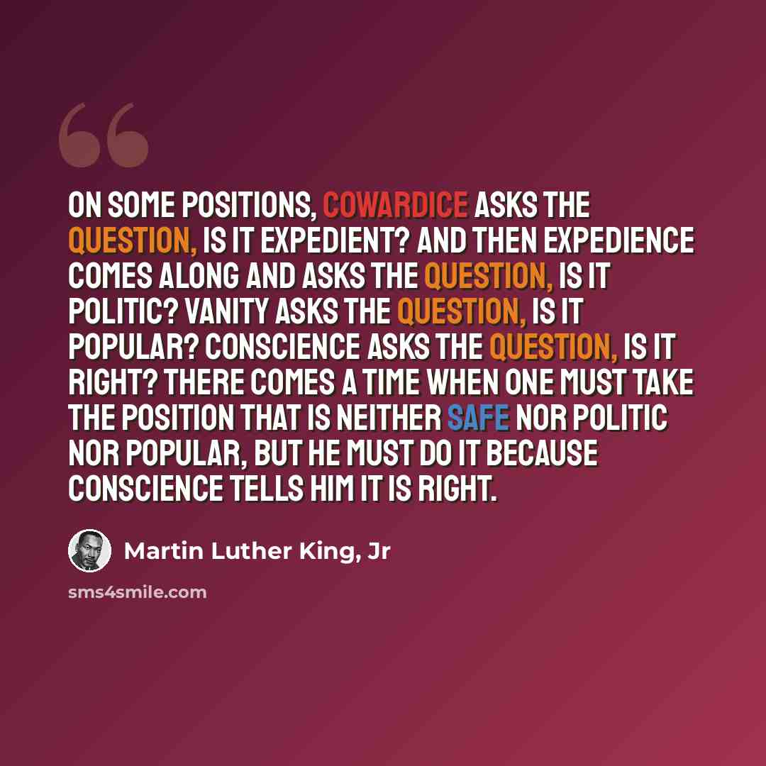 “On some positions, cowardice asks the question, is it expedient? And then expedience comes along and asks the question, is it politic? Vanity asks the question, is it popular? Conscience asks the question, is it right? There comes a time when one must take the position that is neither safe nor…” quote by Martin Luther King, Jr