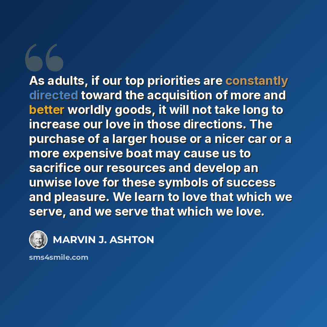 “As adults, if our top priorities are constantly directed toward the acquisition of more and better worldly goods, it will not take long to increase our love in those directions. The purchase of a larger house or a nicer car or a more expensive boat may cause us to sacrifice our resources and…” quote by Marvin J. Ashton