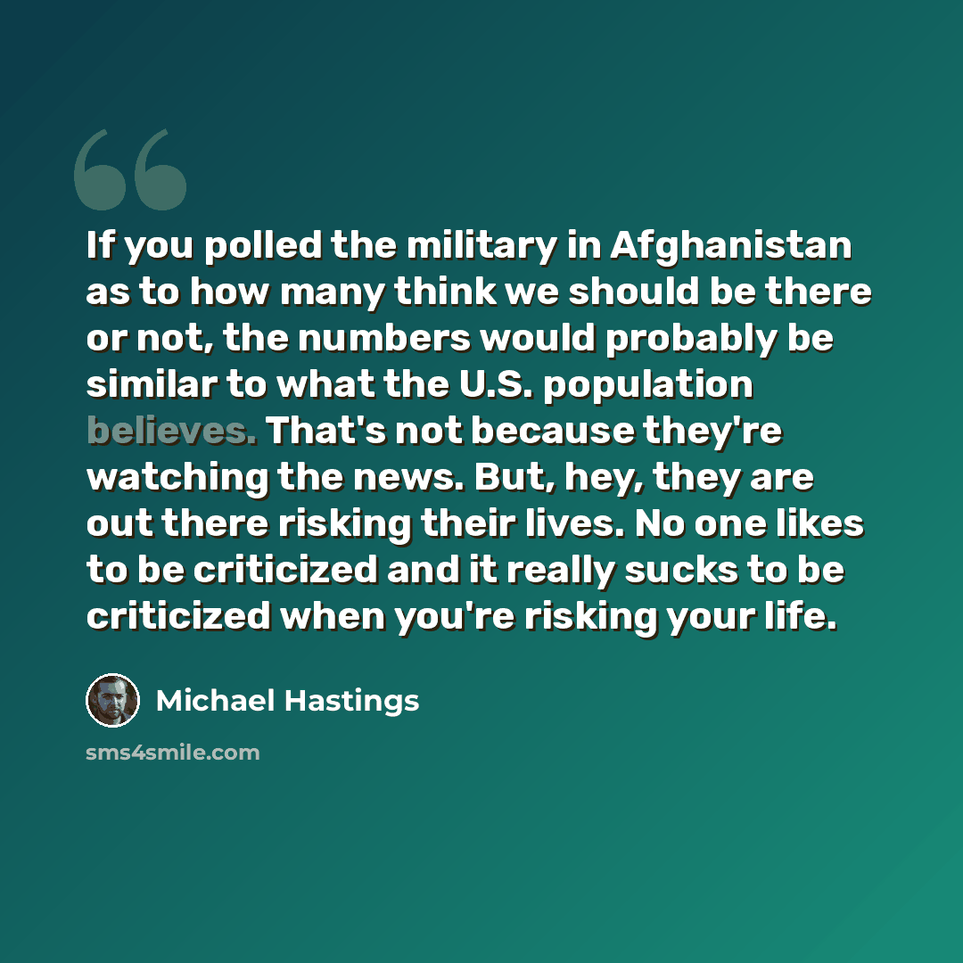 “If you polled the military in Afghanistan as to how many think we should be there or not, the numbers would probably be similar to what the U.S. population believes. That's not because they're watching the news. But, hey, they are out there risking their lives. No one likes to be criticized and it…” quote by Michael Hastings