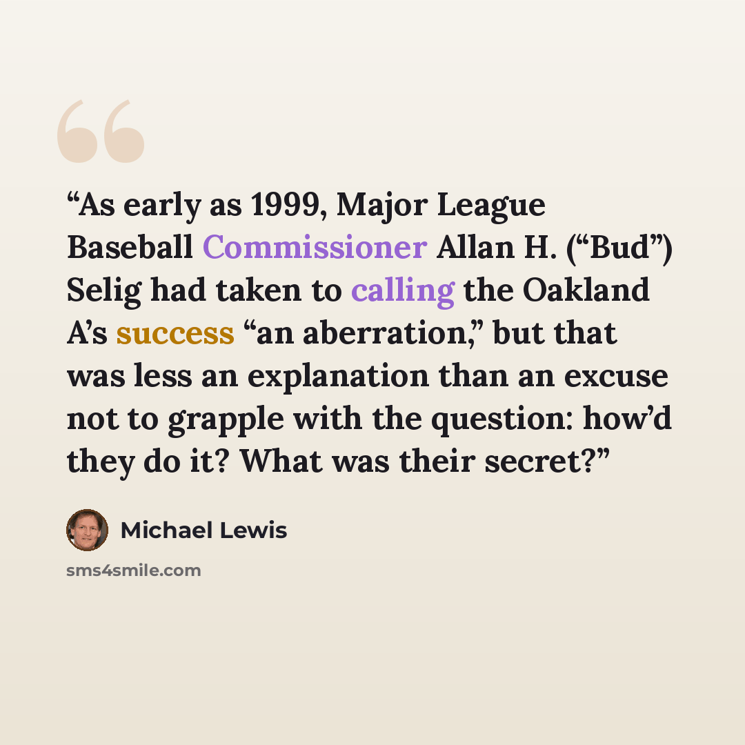 “As early as 1999, Major League Baseball Commissioner Allan H. (“Bud”) Selig had taken to calling the Oakland A’s success “an aberration,” but that was less an explanation than an excuse not to grapple with the question: how’d they do it? What was their secret?” quote by Michael Lewis
