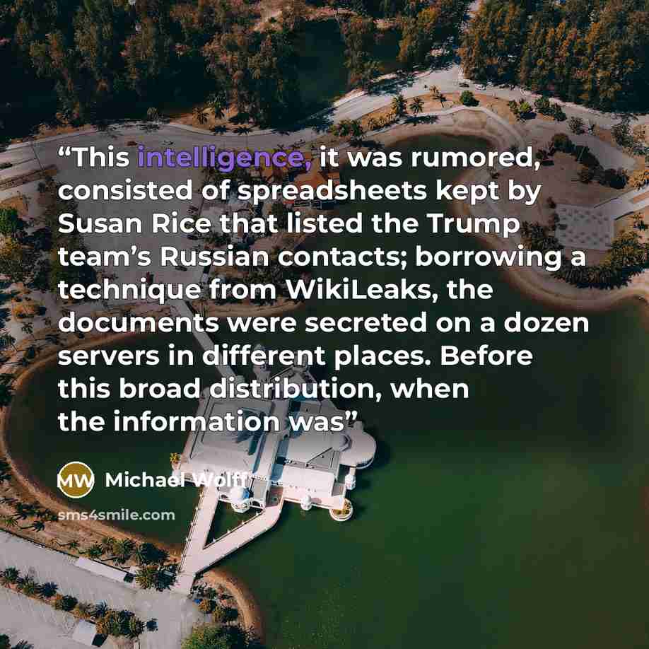 “This intelligence, it was rumored, consisted of spreadsheets kept by Susan Rice that listed the Trump team’s Russian contacts; borrowing a technique from WikiLeaks, the documents were secreted on a dozen servers in different places. Before this broad distribution, when the information was” quote by Michael Wolff