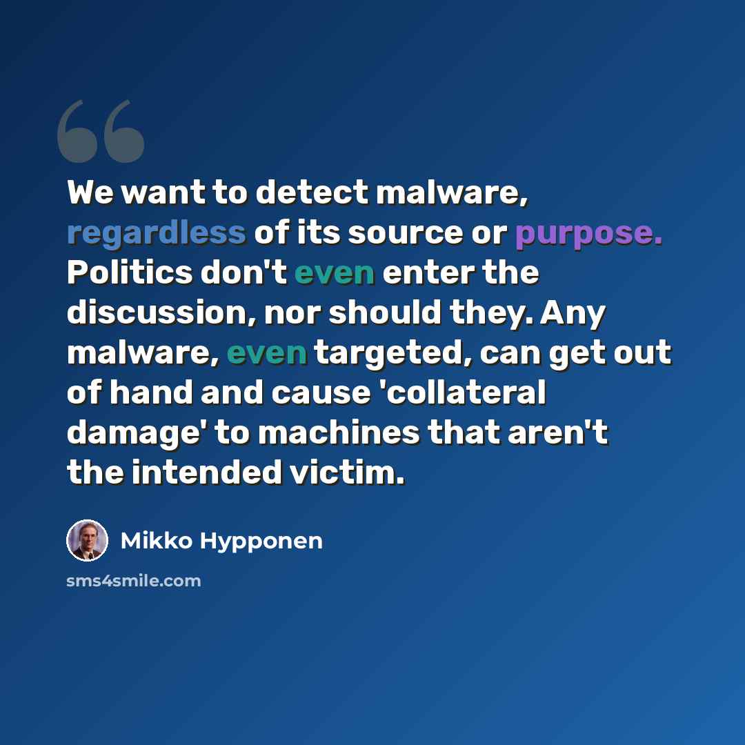 “We want to detect malware, regardless of its source or purpose. Politics don't even enter the discussion, nor should they. Any malware, even targeted, can get out of hand and cause 'collateral damage' to machines that aren't the intended victim.” quote by Mikko Hypponen