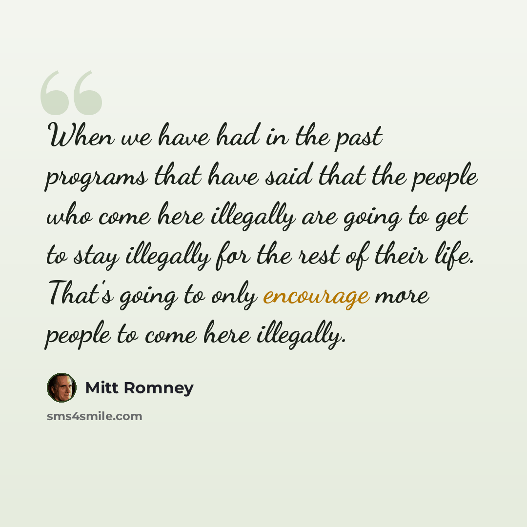 “When we have had in the past programs that have said that the people who come here illegally are going to get to stay illegally for the rest of their life. That's going to only encourage more people to come here illegally.” quote by Mitt Romney