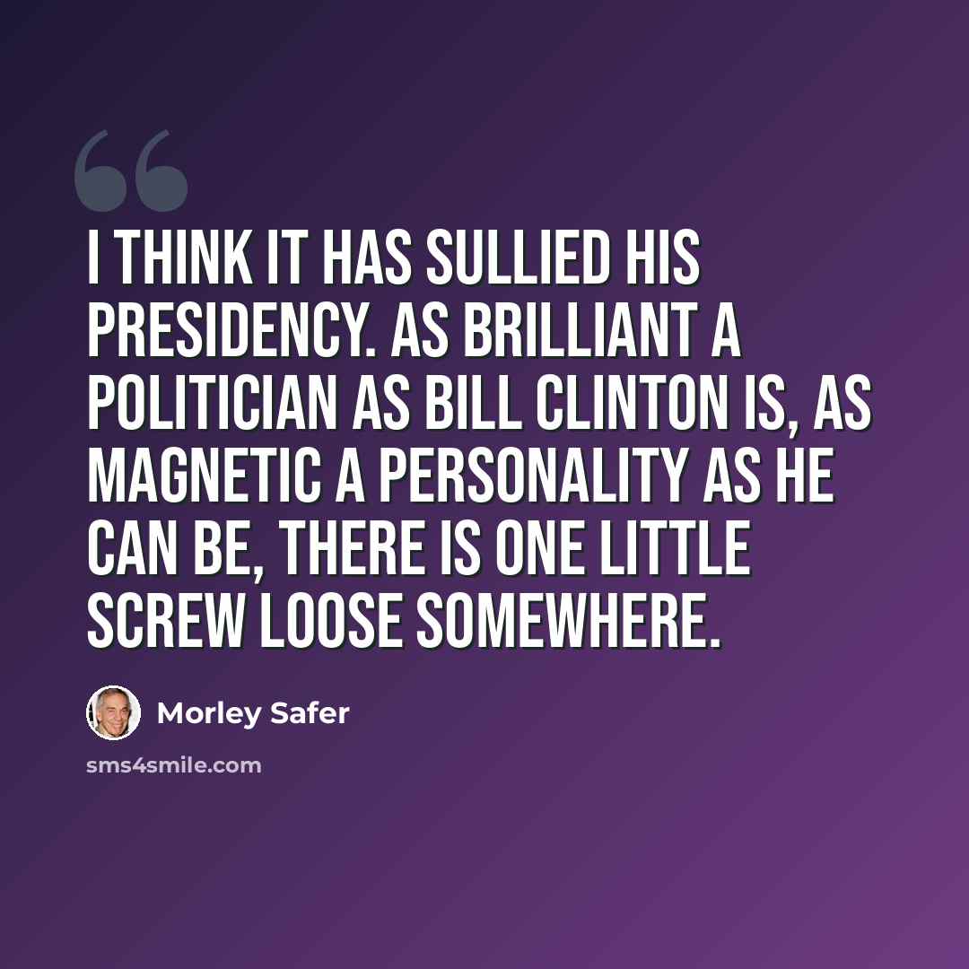 “I think it has sullied his presidency. As brilliant a politician as Bill Clinton is, as magnetic a personality as he can be, there is one little screw loose somewhere.” quote by Morley Safer