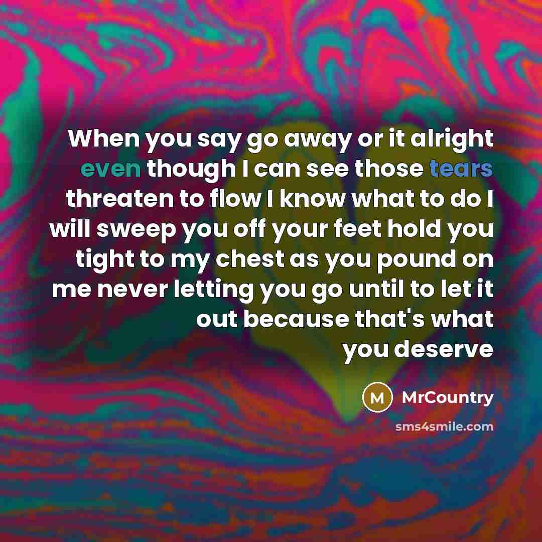 “When you say go away or it alright even though I can see those tears threaten to flow I know what to do I will sweep you off your feet hold you tight to my chest as you pound on me never letting you go until to let it out because that's what you deserve” quote by MrCountry