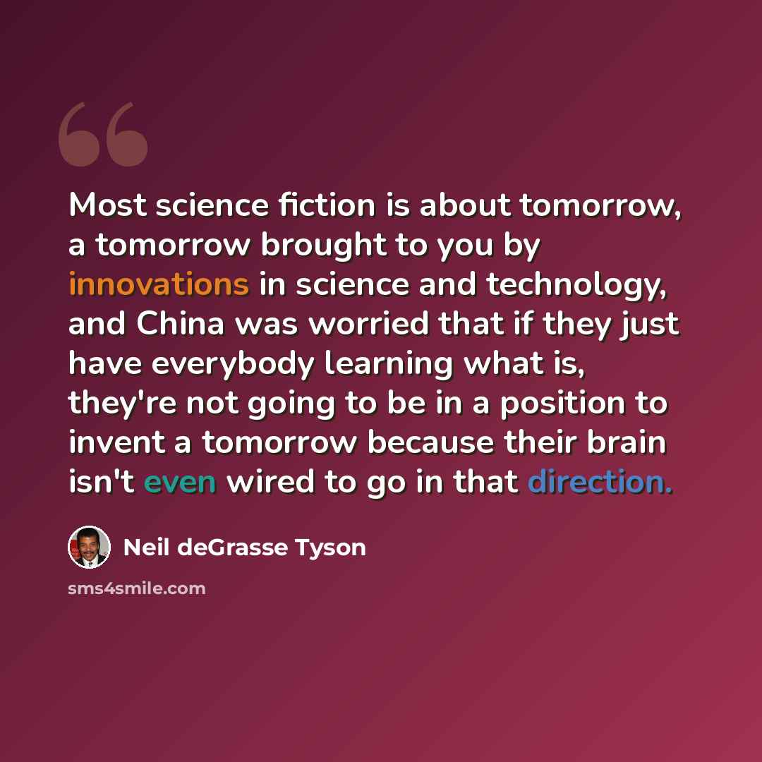“Most science fiction is about tomorrow, a tomorrow brought to you by innovations in science and technology, and China was worried that if they just have everybody learning what is, they're not going to be in a position to invent a tomorrow because their brain isn't even wired to go in that…” quote by Neil deGrasse Tyson
