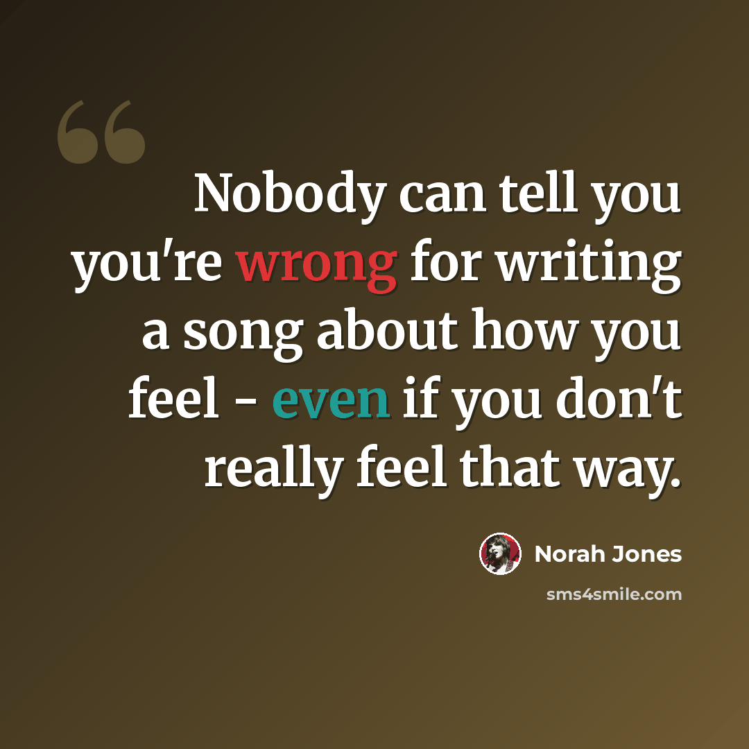“Nobody can tell you you're wrong for writing a song about how you feel - even if you don't really feel that way.” quote by Norah Jones