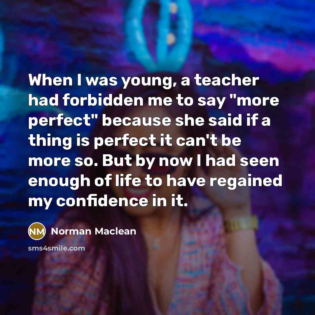 “When I was young, a teacher had forbidden me to say "more perfect" because she said if a thing is perfect it can't be more so. But by now I had seen enough of life to have regained my confidence in it.” quote by Norman Maclean