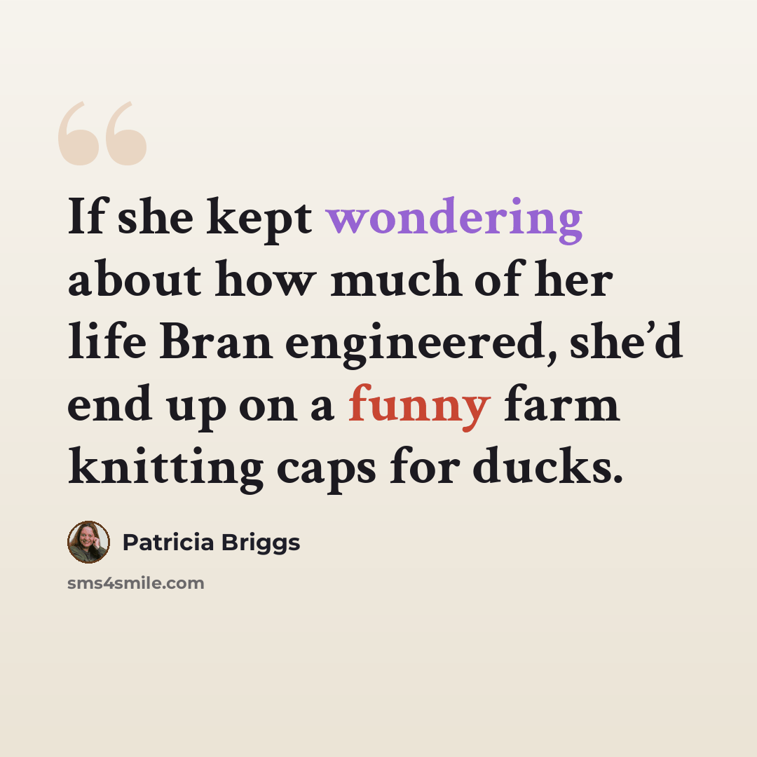 “If she kept wondering about how much of her life Bran engineered, she’d end up on a funny farm knitting caps for ducks.” quote by Patricia Briggs