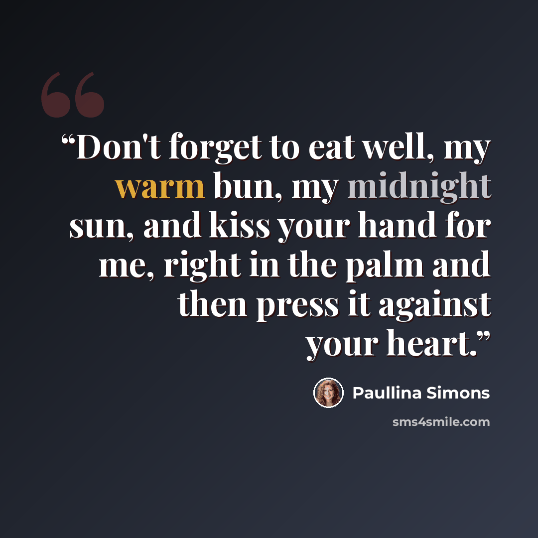 “Don't forget to eat well, my warm bun, my midnight sun, and kiss your hand for me, right in the palm and then press it against your heart.” quote by Paullina Simons